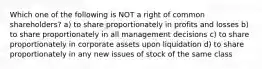 Which one of the following is NOT a right of common shareholders? a) to share proportionately in profits and losses b) to share proportionately in all management decisions c) to share proportionately in corporate assets upon liquidation d) to share proportionately in any new issues of stock of the same class