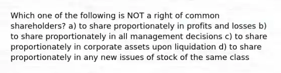 Which one of the following is NOT a right of common shareholders? a) to share proportionately in profits and losses b) to share proportionately in all management decisions c) to share proportionately in corporate assets upon liquidation d) to share proportionately in any new issues of stock of the same class