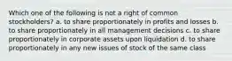 Which one of the following is not a right of common stockholders? a. to share proportionately in profits and losses b. to share proportionately in all management decisions c. to share proportionately in corporate assets upon liquidation d. to share proportionately in any new issues of stock of the same class