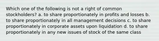 Which one of the following is not a right of common stockholders? a. to share proportionately in profits and losses b. to share proportionately in all management decisions c. to share proportionately in corporate assets upon liquidation d. to share proportionately in any new issues of stock of the same class