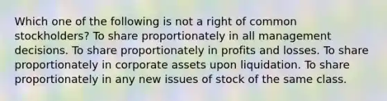 Which one of the following is not a right of common stockholders? To share proportionately in all management decisions. To share proportionately in profits and losses. To share proportionately in corporate assets upon liquidation. To share proportionately in any new issues of stock of the same class.