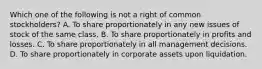 Which one of the following is not a right of common stockholders? A. To share proportionately in any new issues of stock of the same class. B. To share proportionately in profits and losses. C. To share proportionately in all management decisions. D. To share proportionately in corporate assets upon liquidation.