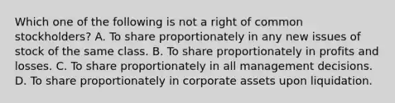 Which one of the following is not a right of common stockholders? A. To share proportionately in any new issues of stock of the same class. B. To share proportionately in profits and losses. C. To share proportionately in all management decisions. D. To share proportionately in corporate assets upon liquidation.