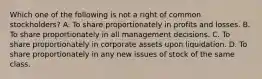 Which one of the following is not a right of common stockholders? A. To share proportionately in profits and losses. B. To share proportionately in all management decisions. C. To share proportionately in corporate assets upon liquidation. D. To share proportionately in any new issues of stock of the same class.