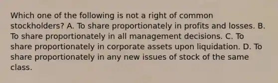 Which one of the following is not a right of common stockholders? A. To share proportionately in profits and losses. B. To share proportionately in all management decisions. C. To share proportionately in corporate assets upon liquidation. D. To share proportionately in any new issues of stock of the same class.