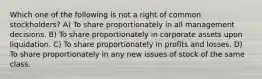 Which one of the following is not a right of common stockholders? A) To share proportionately in all management decisions. B) To share proportionately in corporate assets upon liquidation. C) To share proportionately in profits and losses. D) To share proportionately in any new issues of stock of the same class.