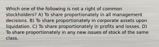 Which one of the following is not a right of common stockholders? A) To share proportionately in all management decisions. B) To share proportionately in corporate assets upon liquidation. C) To share proportionately in profits and losses. D) To share proportionately in any new issues of stock of the same class.