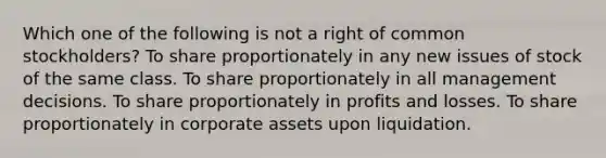 Which one of the following is not a right of common stockholders? To share proportionately in any new issues of stock of the same class. To share proportionately in all management decisions. To share proportionately in profits and losses. To share proportionately in corporate assets upon liquidation.