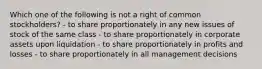 Which one of the following is not a right of common stockholders? - to share proportionately in any new issues of stock of the same class - to share proportionately in corporate assets upon liquidation - to share proportionately in profits and losses - to share proportionately in all management decisions