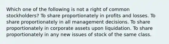 Which one of the following is not a right of common stockholders? To share proportionately in profits and losses. To share proportionately in all management decisions. To share proportionately in corporate assets upon liquidation. To share proportionately in any new issues of stock of the same class.