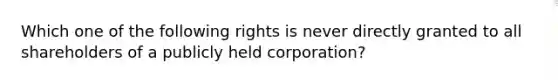 Which one of the following rights is never directly granted to all shareholders of a publicly held corporation?