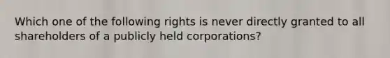 Which one of the following rights is never directly granted to all shareholders of a publicly held corporations?