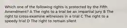 Which one of the following rights is protected by the Fifth Amendment? A The right to a trial be an impartial jury B The right to cross-examine witnesses in a trial C The right to a speedy trial D The right to remain silent