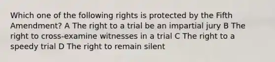 Which one of the following rights is protected by the Fifth Amendment? A The right to a trial be an impartial jury B The right to cross-examine witnesses in a trial C The right to a speedy trial D The right to remain silent