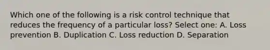 Which one of the following is a risk control technique that reduces the frequency of a particular loss? Select one: A. Loss prevention B. Duplication C. Loss reduction D. Separation