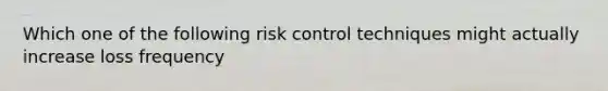 Which one of the following risk control techniques might actually increase loss frequency