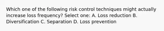 Which one of the following risk control techniques might actually increase loss frequency? Select one: A. Loss reduction B. Diversification C. Separation D. Loss prevention