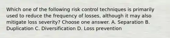 Which one of the following risk control techniques is primarily used to reduce the frequency of losses, although it may also mitigate loss severity? Choose one answer. A. Separation B. Duplication C. Diversification D. Loss prevention