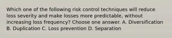 Which one of the following risk control techniques will reduce loss severity and make losses more predictable, without increasing loss frequency? Choose one answer. A. Diversification B. Duplication C. Loss prevention D. Separation