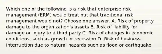 Which one of the following is a risk that enterprise risk management (ERM) would treat but that traditional risk management would not? Choose one answer. A. Risk of property damage to the organization's assets B. Risk of liability for damage or injury to a third party C. Risk of changes in economic conditions, such as growth or recession D. Risk of business interruption due to natural hazards such as flood or earthquake