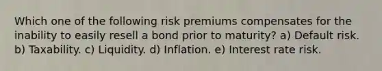 Which one of the following risk premiums compensates for the inability to easily resell a bond prior to maturity? a) Default risk. b) Taxability. c) Liquidity. d) Inflation. e) Interest rate risk.