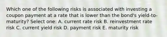 Which one of the following risks is associated with investing a coupon payment at a rate that is lower than the bond's yield-to-maturity? Select one: A. current rate risk B. reinvestment rate risk C. current yield risk D. payment risk E. maturity risk