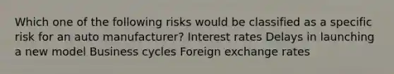 Which one of the following risks would be classified as a specific risk for an auto manufacturer? Interest rates Delays in launching a new model Business cycles Foreign exchange rates