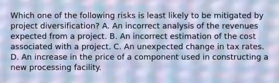 Which one of the following risks is least likely to be mitigated by project diversification? A. An incorrect analysis of the revenues expected from a project. B. An incorrect estimation of the cost associated with a project. C. An unexpected change in tax rates. D. An increase in the price of a component used in constructing a new processing facility.