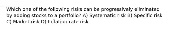 Which one of the following risks can be progressively eliminated by adding stocks to a portfolio? A) Systematic risk B) Specific risk C) Market risk D) Inflation rate risk