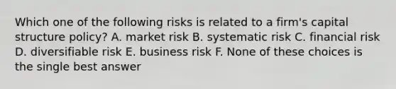 Which one of the following risks is related to a firm's capital structure policy? A. market risk B. systematic risk C. financial risk D. diversifiable risk E. business risk F. None of these choices is the single best answer