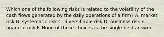 Which one of the following risks is related to the volatility of the cash flows generated by the daily operations of a firm? A. market risk B. systematic risk C. diversifiable risk D. business risk E. financial risk F. None of these choices is the single best answer