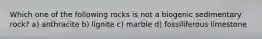 Which one of the following rocks is not a biogenic sedimentary rock? a) anthracite b) lignite c) marble d) fossiliferous limestone