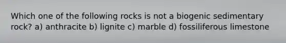 Which one of the following rocks is not a biogenic sedimentary rock? a) anthracite b) lignite c) marble d) fossiliferous limestone