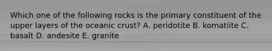 Which one of the following rocks is the primary constituent of the upper layers of the <a href='https://www.questionai.com/knowledge/kPVS0KdHos-oceanic-crust' class='anchor-knowledge'>oceanic crust</a>? A. peridotite B. komatiite C. basalt D. andesite E. granite