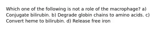 Which one of the following is not a role of the macrophage? a) Conjugate bilirubin. b) Degrade globin chains to amino acids. c) Convert heme to bilirubin. d) Release free iron
