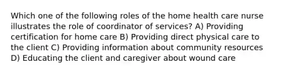 Which one of the following roles of the home health care nurse illustrates the role of coordinator of services? A) Providing certification for home care B) Providing direct physical care to the client C) Providing information about community resources D) Educating the client and caregiver about wound care