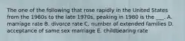 The one of the following that rose rapidly in the United States from the 1960s to the late 1970s, peaking in 1980 is the ___. A. marriage rate B. divorce rate C. number of extended families D. acceptance of same sex marriage E. childbearing rate