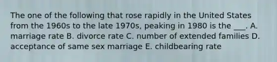 The one of the following that rose rapidly in the United States from the 1960s to the late 1970s, peaking in 1980 is the ___. A. marriage rate B. divorce rate C. number of extended families D. acceptance of same sex marriage E. childbearing rate