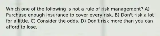 Which one of the following is not a rule of risk management? A) Purchase enough insurance to cover every risk. B) Don't risk a lot for a little. C) Consider the odds. D) Don't risk more than you can afford to lose.