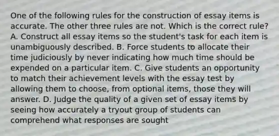 One of the following rules for the construction of essay items is accurate. The other three rules are not. Which is the correct rule? A. Construct all essay items so the student's task for each item is unambiguously described. B. Force students to allocate their time judiciously by never indicating how much time should be expended on a particular item. C. Give students an opportunity to match their achievement levels with the essay test by allowing them to choose, from optional items, those they will answer. D. Judge the quality of a given set of essay items by seeing how accurately a tryout group of students can comprehend what responses are sought