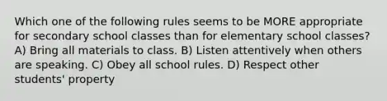 Which one of the following rules seems to be MORE appropriate for secondary school classes than for elementary school classes? A) Bring all materials to class. B) Listen attentively when others are speaking. C) Obey all school rules. D) Respect other students' property