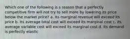 Which one of the following is s reason that a perfectly competitive firm will not try to sell more by lowering its price below the market price? a. Its marginal revenue will exceed its price b. Its average total cost will exceed its marginal cost c. Its average variable cost will exceed its marginal cost d. Its demand is perfectly elastic