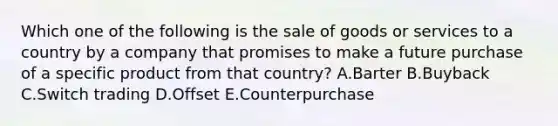 Which one of the following is the sale of goods or services to a country by a company that promises to make a future purchase of a specific product from that​ country? A.Barter B.Buyback C.Switch trading D.Offset E.Counterpurchase