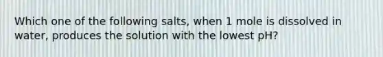 Which one of the following salts, when 1 mole is dissolved in water, produces the solution with the lowest pH?