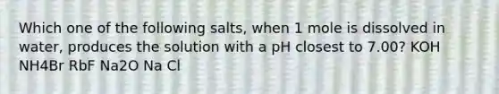 Which one of the following salts, when 1 mole is dissolved in water, produces the solution with a pH closest to 7.00? KOH NH4Br RbF Na2O Na Cl