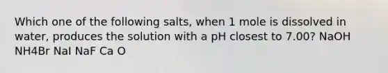 Which one of the following salts, when 1 mole is dissolved in water, produces the solution with a pH closest to 7.00? NaOH NH4Br NaI NaF Ca O