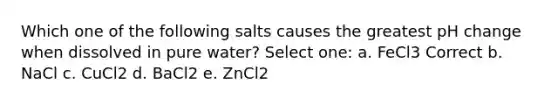 Which one of the following salts causes the greatest pH change when dissolved in pure water? Select one: a. FeCl3 Correct b. NaCl c. CuCl2 d. BaCl2 e. ZnCl2