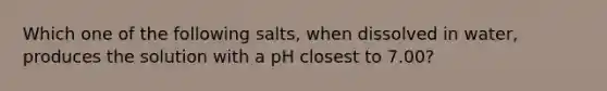 Which one of the following salts, when dissolved in water, produces the solution with a pH closest to 7.00?