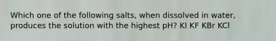 Which one of the following salts, when dissolved in water, produces the solution with the highest pH? KI KF KBr KCl