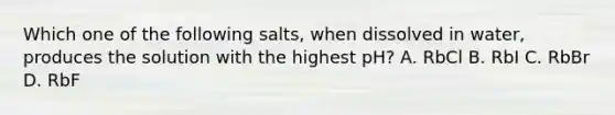 Which one of the following salts, when dissolved in water, produces the solution with the highest pH? A. RbCl B. RbI C. RbBr D. RbF